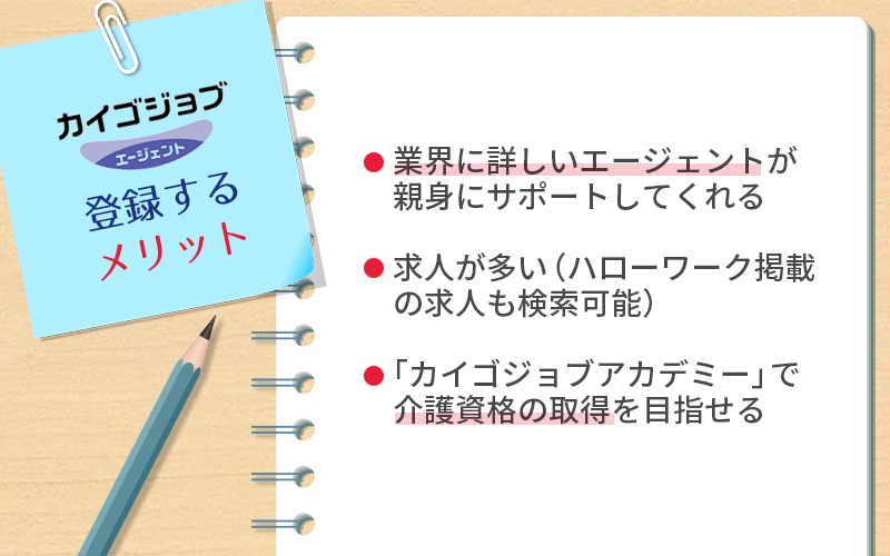 カイゴジョブエージェントに登録するメリット ●業界に詳しいエージェントが親身にサポートしてくれる ●求人が多い(ハローワーク掲載の求人も検索可能) ●「カイゴジョブアカデミー」で介護資格の取得を目指せる