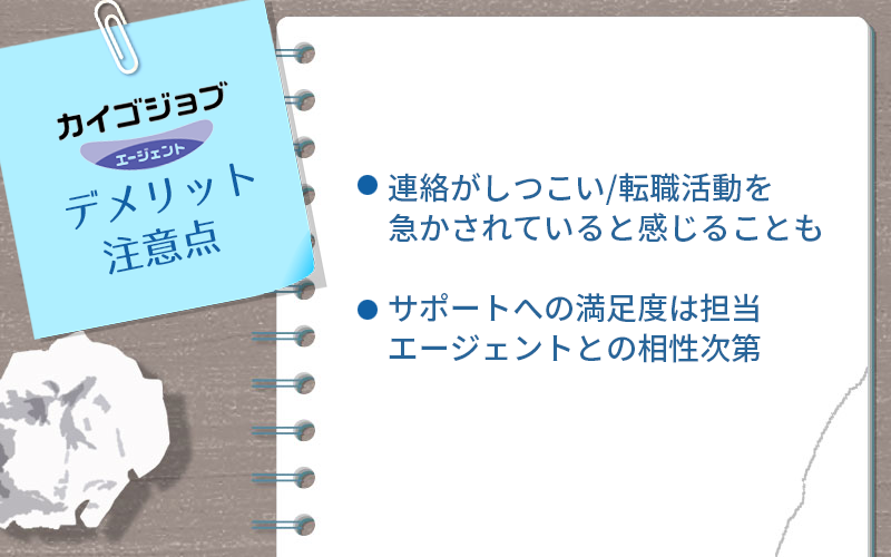 カイゴジョブエージェントのデメリット・注意点 ●連絡がしつこい/転職活動を急かされていると感じることも ●サポイートへの満足度は担当エージェントとの相性次第