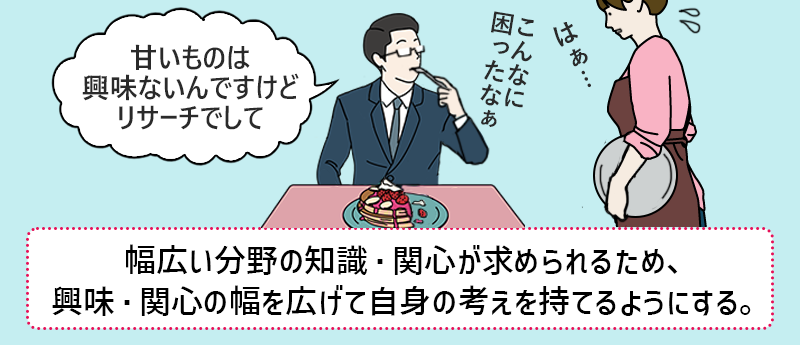 幅広い分野の知識・関心が求められるため、興味・関心の幅を広げて自身の考えを持てるようにする。