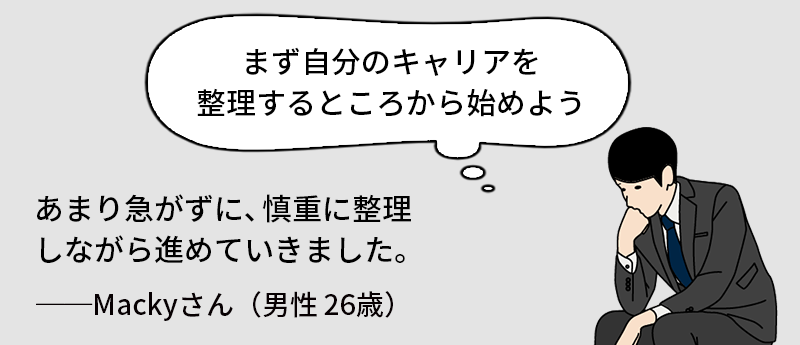 「まず自分のキャリアを整理するところから始めよう」あまり急がずに、慎重に整理しながら進めていきました。──Mackyさん(男性26歳)