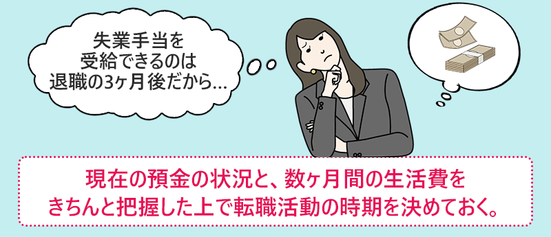 「失業手当を受給できるのは退職の3ヶ月後だから…」現在の預金の状況と、数か月間の生活費をきちんと把握したうえで転職活動の時期を決めておく。