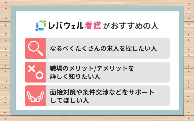 レバウェル看護がおすすめの人 ●なるべくたくさんの求人を探したい人 ●職場のメリット/デメリットを詳しく知りたい人 ●面接対策や条件交渉などをサポートしてほしい人