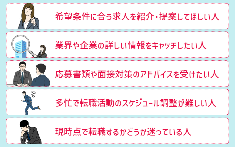 転職エージェントの利用がおすすめの人 ●希望条件に合う求人を紹介・提案してほしい人 ●業界や企業の詳しい情報をキャッチしたい人 ●応募書類や面接対策のアドバイスを受けたい人 ●多忙で転職活動のスケジュール調整が難しい人 ●現時点で転職するかどうか迷っている人