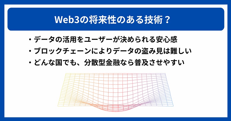Web3の将来性のある技術? ・データの活用をユーザーが決められる安心感 ・ブロックチェーンによりデータの盗み見は難しい ・どんな国でも、分散型金融なら普及させやすい