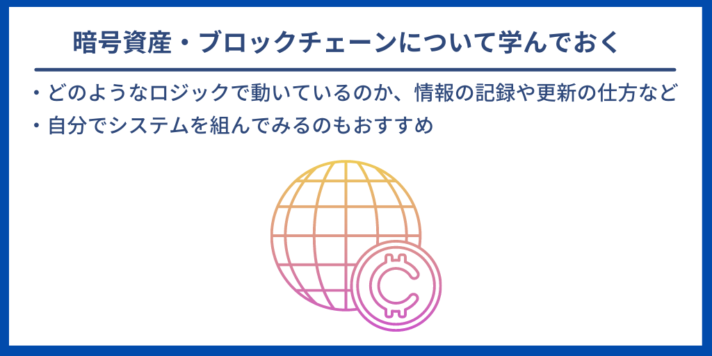 暗号資産・ブロックチェーンについて学んでおく|・どのようなロジックで動いているのか、情報の記録や更新の仕方など ・自分でシステムを組んでみるのもおすすめ