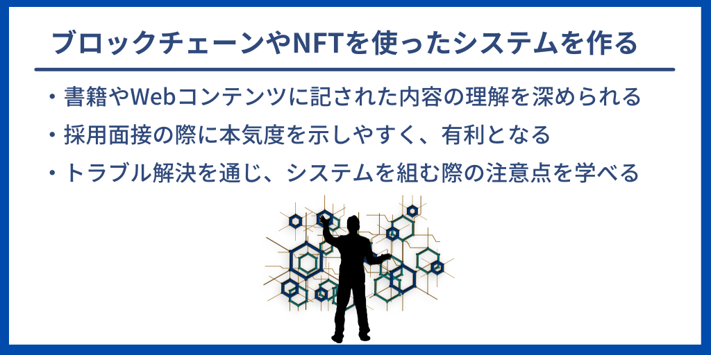 ブロックチェーンやNFTを使ったシステムを作る|・書籍やWebコンテンツに記された内容の理解を深められる ・採用面接の際に本気度を示しやすく、有利となる ・トラブル解決を通じ、システムを組む際の注意点を学べる