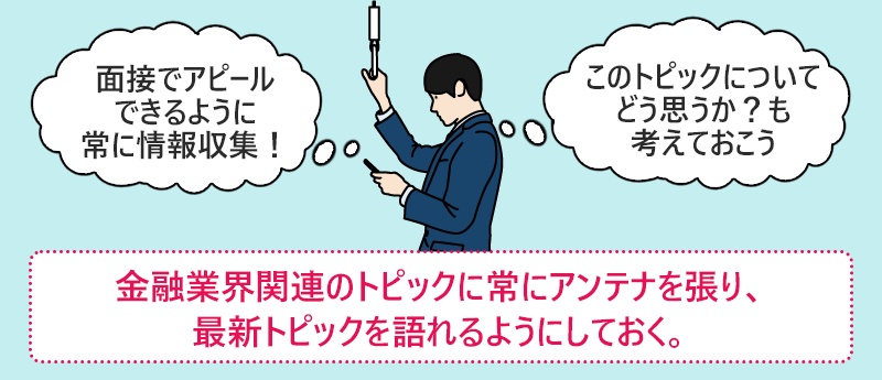 金融業界関連のトピックに常にアンテナを張り、最新トピックを語れるようにしておく。