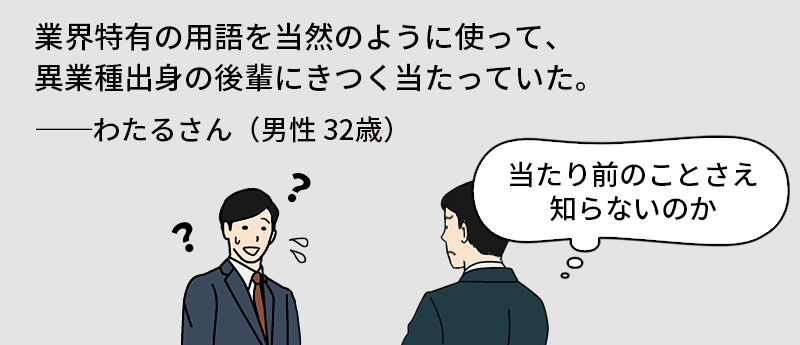 業界特有の用語を当然のようにつあって、異業種出身の後輩にきつく当たっていた。──わたるさん(男性 32歳)
