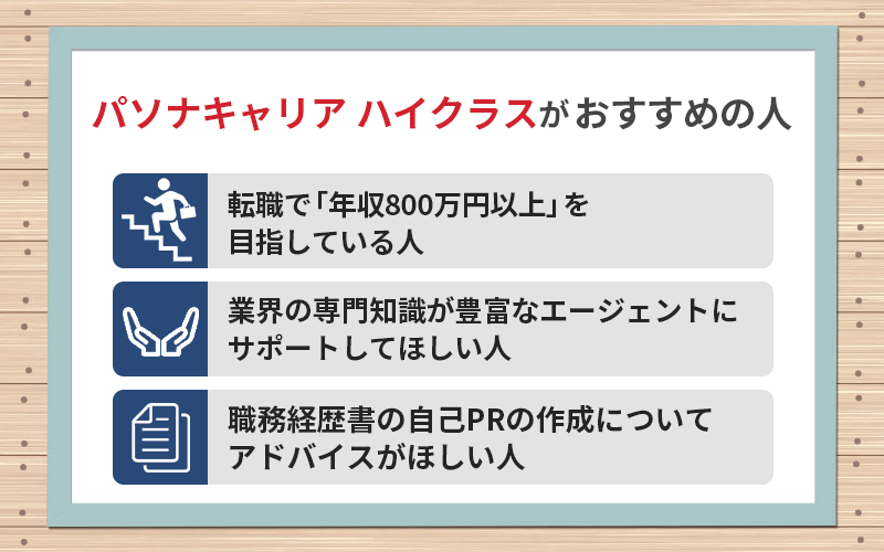 パソナキャリア ハイクラスがおすすめの人 ●転職で「年収800万円以上」を目指している人 ●業界の専門知識が豊富なエージェントにサポートしてほしい人 ●職務経歴書の自己PRの作成についてアドバイスがほしい人