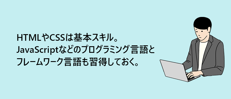 HTMLやCSSは基本スキル。JavaScriptなどのプログラミング言語とフレームワーク言語も習得しておく。
