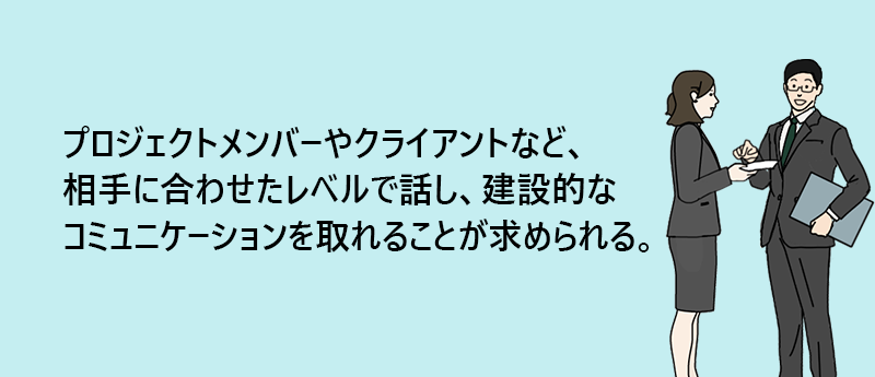 プロジェクトメンバーやクライアントなど、相手に合わせたレベルで話し、建設的なコミュニケーションを取れることが求められる。