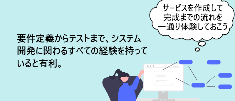要件定義からテストまで、システム開発に関わるすべての経験を持っていると有利。