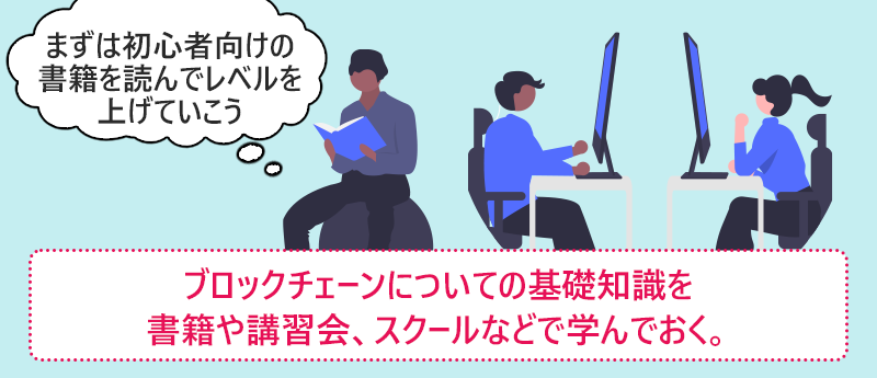 ブロックチェーンについての基礎知識を書籍や講習会、スクールなどで学んでおく。