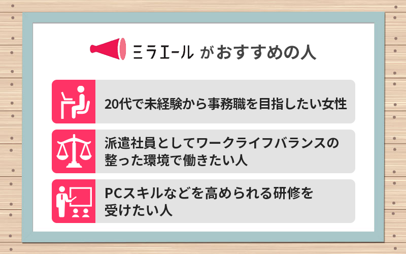 ミラエールがおすすめの人 ●20代で未経験から事務職を目指したい女性 ●派遣社員としてワークライフバランスの整った環境で働きたい人 ●PCスキルなどを高められる研修を受けたい人
