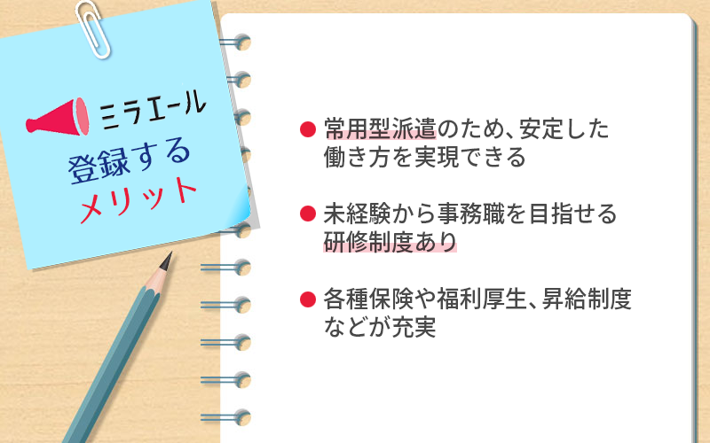 ミラエールに登録するメリット ●常用型派遣のため、安定した働き方を実現できる ●未経験から事務職を目指せる研修制度あり ●各種保険や福利厚生、昇給制度などが充実