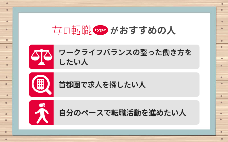 女の転職typeがおすすめの人 ●ワークライフバランスの整った働き方をしたい人 ●首都圏で求人を探したい人 ●自分のペースで転職活動を進めたい人