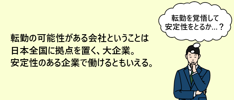 転勤の可能性がある会社ということは日本全国に拠点を置く、大企業。安定性のある企業で働けるともいえる。
