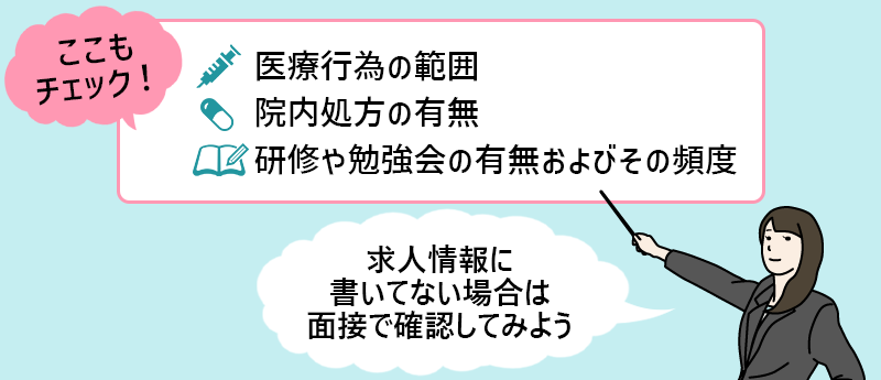 ここもチェック! ●医療行為の範囲 ●院内処方の有無 ●研修や勉強会の有無およびその頻度 「求人情報に書いてない場合は面接で確認してみよう」