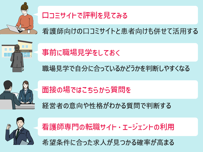 ■口コミサイトで評判を見てみる:看護師向けの口コミサイトと患者向けも併せて活用する ■事前に職場見学をしておく:職場見学で自分に合っているかどうかを判断しやすくなる ■面接の場ではこちらから質問を:経営者の意向や性格がわかる質問で判断する ■看護師専門の転職サイト・エージェントの利用:希望条件に合った求人が見つかる確率が高まる