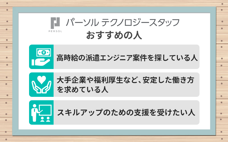 パーソルテクノロジースタッフがおすすめの人 ●高時給の派遣エンジニア案件を探している人 ●大手企業や福利厚生など、安定した働き方を求めている人 ●スキルアップのための支援を受けたい人
