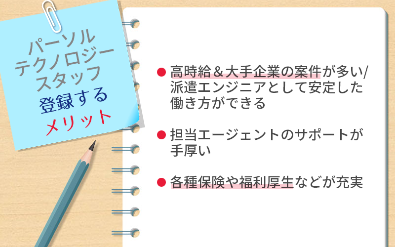 パーソルテクノロジースタッフに登録するメリット ●高時給&大手企業の案件が多い/派遣エンジニアとして安定した働き方ができる ●担当エージェントのサポートが手厚い ●各種保険や福利厚生などが充実