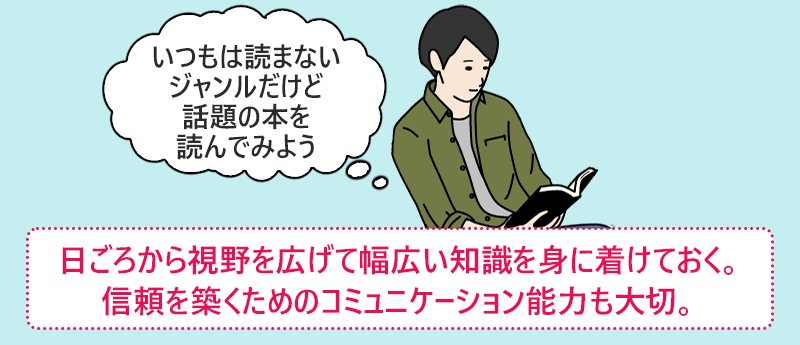 日ごろから視野を広げて幅広い知識を身につけておく。信頼を築くためのコミュニケーション能力も大切。