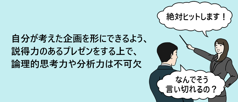 自分が考えた企画を形にできるよう、説得力のあるプレゼンをする上で、論理的思考力や分析力は不可欠