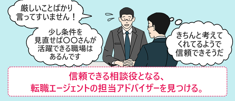 「厳しいことばかり言ってすみません!少し条件を見直せば〇〇山河活躍できる職場はあるんです」(きちんと考えてくれてるようで信頼できそうだ)●信頼できる相談役となる、転職エージェントの担当アドバイザーを見つける