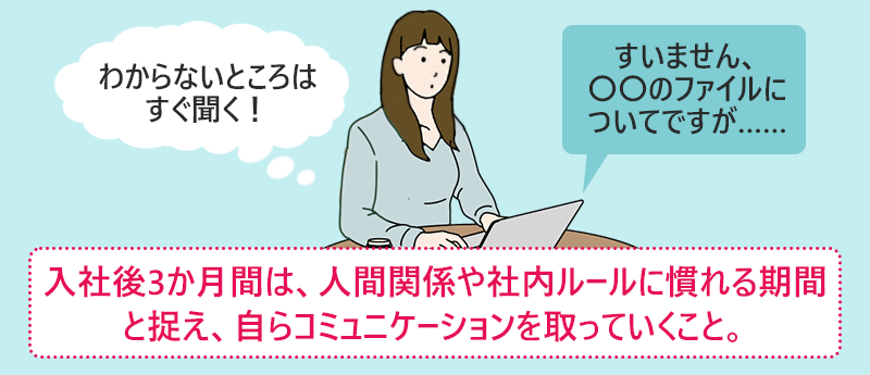 入社後3か月間は、人間関係や社内ルールに慣れる期間と捉え、自らコミュニケーションを取っていくこと。