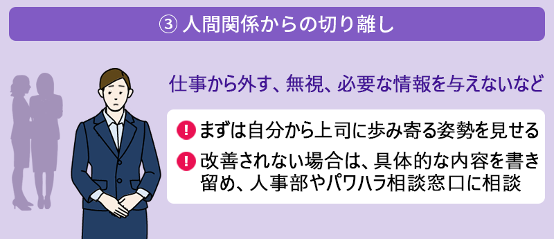 ③ 人間関係からの切り離し:仕事から外す、無視、必要な情報を与えないなど ●まずは自分から上司に歩み寄る姿勢を見せる ●改善されない場合は、具体的な内容を書き留め、人事部やパワハラ相談窓口に相談