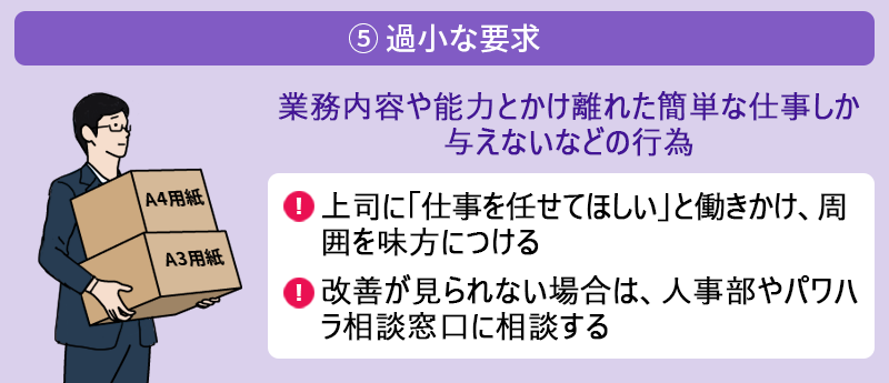 ⑤ 過小な要求:業務内容や能力とかけ離れた簡単な仕事しか与えないなどの行為 ●上司に「仕事を任せてほしい」と働きかけ、周囲を味方につける ●改善が見られない場合は、人事部やパワハラ相談窓口に相談する