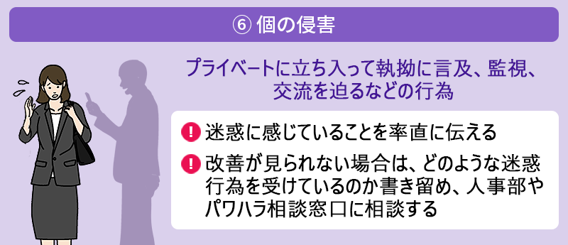 ⑥ 個の侵害:プライベートに立ち入って執拗に言及、監視、交流を迫るなどの行為 ●迷惑に感じていることを率直に伝える ●改善が見られない場合は、どのような迷惑行為を受けているのか書き留め、人事部やパワハラ相談窓口に相談する