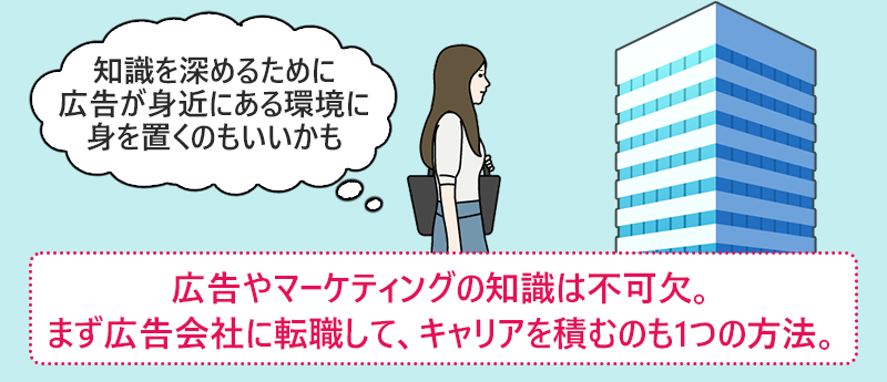 広告やマーケティングの知識は不可欠。まず広告会社に転職して、キャリアを積むのも1つの方法。