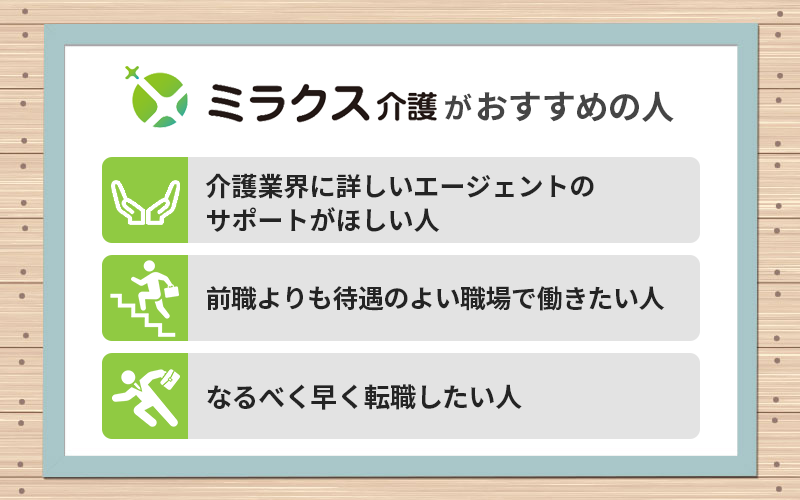 ミラクス介護がおすすめの人 ●介護業界に詳しいエージェントのサポートがほしい人 ●前職よりも待遇のよい職場で働きたい人 ●なるべく早く転職したい人
