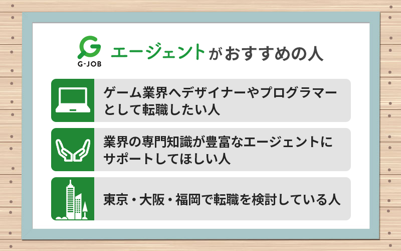 G-JOBエージェントがおすすめの人 ●ゲーム業界へデザイナーやプログラマーとして転職したい人 ●業界の専門知識が豊富なエージェントにサポートしてほしい人 ●東京・大阪・福岡で転職を検討している人