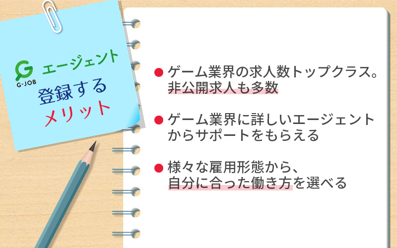 G-JOBエージェントに登録するメリット ●ゲーム業界の求人数トップクラス。非公開求人も多数 ●ゲーム業界に詳しいエージェントからサポートをもらえる ●様々な雇用形態から、自分に合った働き方を選べる