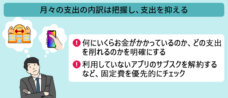 月々の支出の内訳は把握し、支出を抑える ●何にいくらお金がかかっているのか、どの支出を削れるのかを明確にする ●利用していないアプリのサブスクを解約するなど、固定費を優先的にチェック