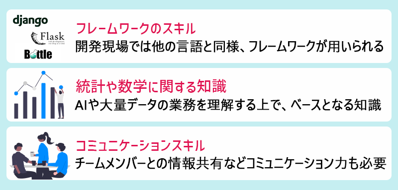 ●フレームワークのスキル(開発現場では他の言語と同様、フレームワークが用いられる) ●統計や数学に関する知識(AIや大量データの業務を理解する上で、ベースとなる知識) ●コミュニケーションスキル(チームメンバーとの情報共有などコミュニケーション力も必要)