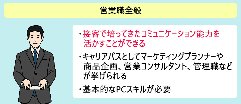 営業職全般 ●接客で培ってきたコミュニケーション能力を活かすことができる ●キャリアパスとしてマーケティングプランナーや商品企画、営業コンサルタント、管理職などが挙げられる ●基本的なPCスキルが必要
