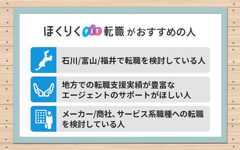 ほくりくFIT転職がおすすめの人 ●石川/富山/福井で転職を検討している人 ●地方での転職支援実績が豊富なエージェントのサポートがほしい人 ●メーカー/商社、サービス系職種への転職を検討している人