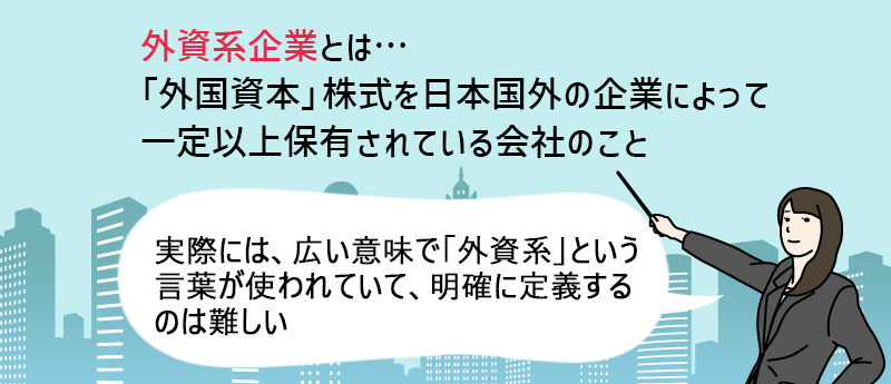 外資系企業とは… 「外国資本」株式を日本国外の企業によって一定以上保有されている会社のことを言います。
