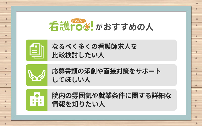 看護roo!がおすすめの人 ●なるべく多くの看護師求人を比較検討したい人 ●応募書類の添削や面接対策をサポートしてほしい人 ●院内の雰囲気や就業条件に関する詳細な情報を知りたい人