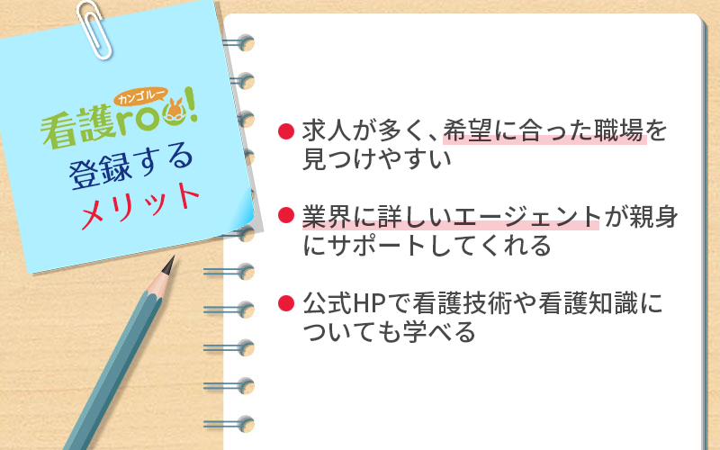 看護roo!に登録するメリット ●求人が多く、希望に合った職場を見つけやすい ●業界に詳しいエージェントが親身にサポートしてくれる ●公式HPで看護技術や看護知識についても学べる