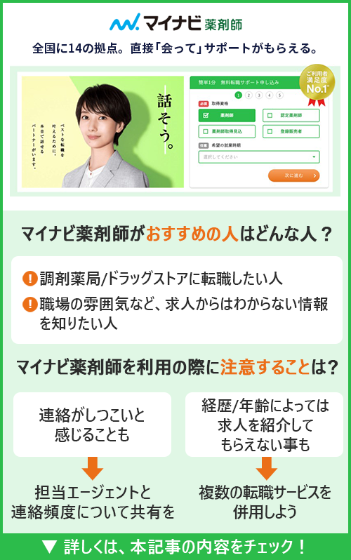 マイナビ薬剤師｜全国に14の拠点。直接「会って」サポートがもらえる。　□マイナビ薬剤師がおすすめの人はどんな人？ ●調剤薬局/ドラッグストアに転職したい人　〇職場の雰囲気など、求人からはわからない情報を知りたい人　□マイナビ薬剤師を利用の際に注意することは？ ●連絡がしつこいと感じることも→担当エージェントと連絡頻度について共有を　●経歴/年齢によっては求人を紹介してもらえない事も→複数の転職サービスを併用しよう