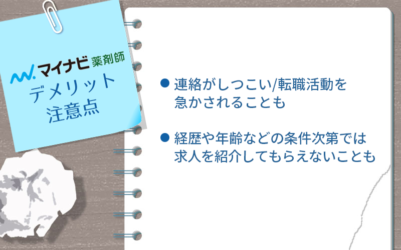 マイナビ薬剤師のデメリット・注意点 ●連絡がしつこい/転職活動を急かされることも ●経歴や年齢などの条件次第では求人を紹介してもらえないことも