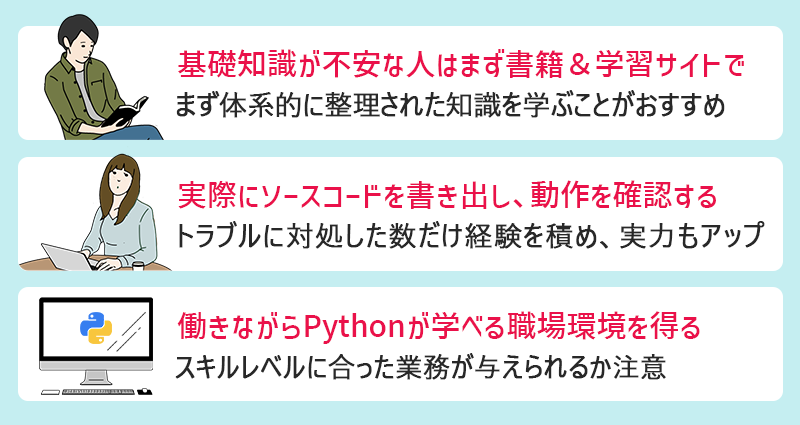 Pythonのおすすめ学習法 ●基礎知識が不安な人はまず書籍&学習サイトで ●実際にソースコードを書き出し、動作を確認する ●働きながらPythonが学べる職場環境を得る