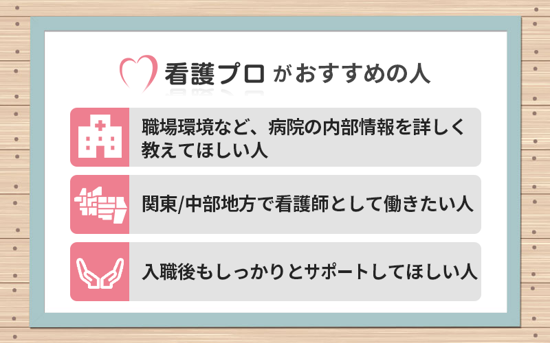 看護プロがおすすめの人 ●職場環境など、病院の内部情報を詳しく教えてほしい人 ●関東/中部地方で看護師として働きたい人 ●入職後もしっかりとサポートしてほしい人