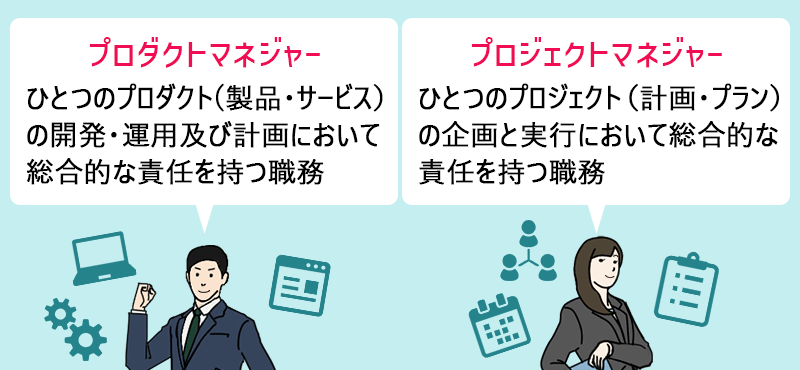 ●プロダクトマネジャー:ひとつのプロダクト(製品・サービス)の開発・運用及び計画において総合的な責任を持つ職務 ●プロジェクトマネジャー:ひとつのプロジェクト(計画・プラン)の企画と実行において総合的な責任を持つ職務