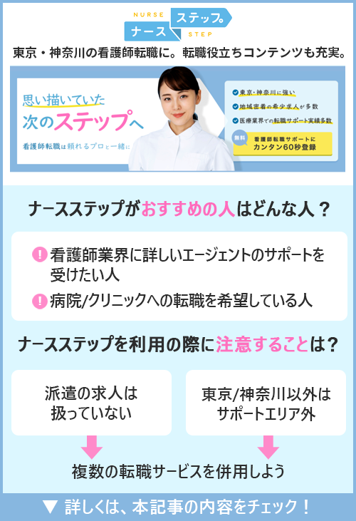 ナースステップ｜東京・神奈川の看護師転職に。転職役立ちコンテンツも充実。　□ナースステップがおすすめの人はどんな人？ ●看護師業界に詳しいエージェントのサポートを受けたい人　●病院/クリニックへの転職を希望している人　□ナースステップを利用の際に注意することは？ ●派遣の求人は扱っていない　●東京/神奈川以外はサポートエリア外→複数の転職サービスを併用しよう