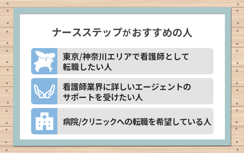 ナースステップがおすすめの人 ●東京/神奈川エリアで看護師として転職したい人 ●看護師業界に詳しいエージェントのサポートを受けたい人 ●病院/クリニックへの転職を希望している人